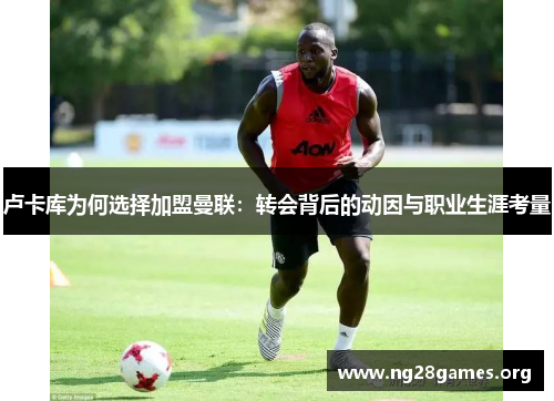 卢卡库为何选择加盟曼联：转会背后的动因与职业生涯考量