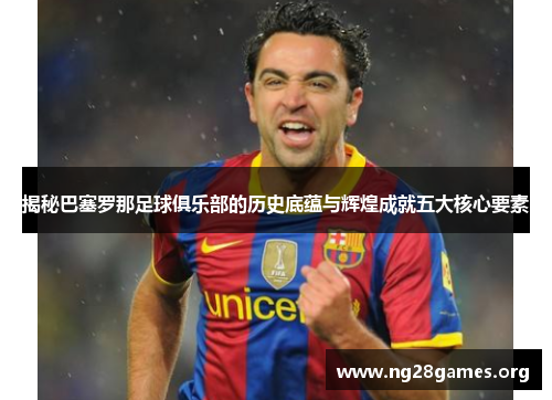揭秘巴塞罗那足球俱乐部的历史底蕴与辉煌成就五大核心要素