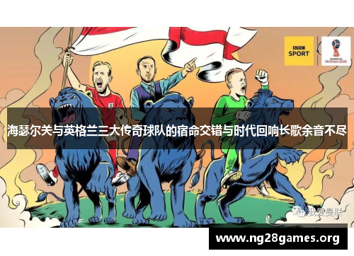 海瑟尔关与英格兰三大传奇球队的宿命交错与时代回响长歌余音不尽 海瑟尔关与英格兰三大传奇球队的宿命交错与时代回响长歌余音不尽