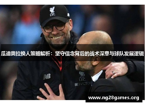 瓜迪奥拉换人策略解析：坚守信念背后的战术深意与球队发展逻辑