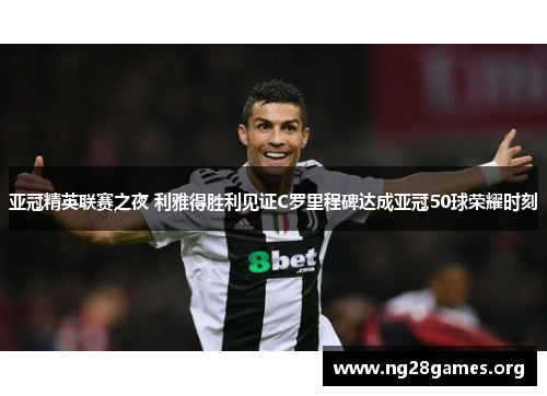 亚冠精英联赛之夜 利雅得胜利见证C罗里程碑达成亚冠50球荣耀时刻