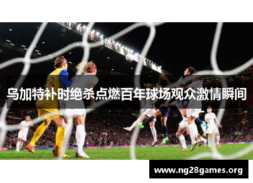 乌加特补时绝杀点燃百年球场观众激情瞬间