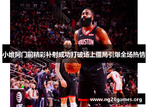 小维阿门前精彩补射成功打破场上僵局引爆全场热情