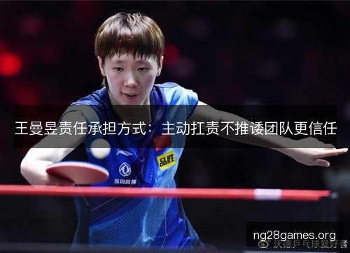 王曼昱责任承担方式：主动扛责不推诿团队更信任
